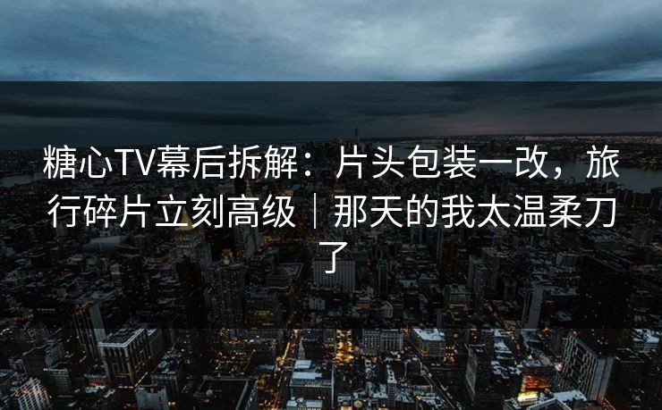 糖心TV幕后拆解:片头包装一改,旅行碎片立刻高级|那天的我太温柔刀了 糖心TV幕后拆解:片头包装一改,旅行碎片立刻高级|那天的我太温柔刀了