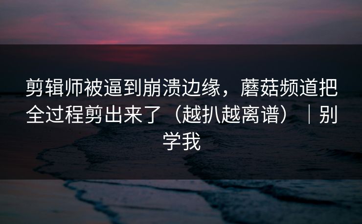 剪辑师被逼到崩溃边缘，蘑菇频道把全过程剪出来了（越扒越离谱）｜别学我