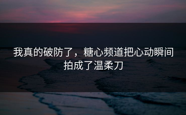 我真的破防了，糖心频道把心动瞬间拍成了温柔刀