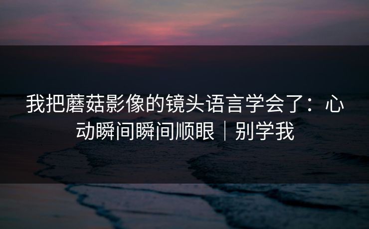 我把蘑菇影像的镜头语言学会了：心动瞬间瞬间顺眼｜别学我