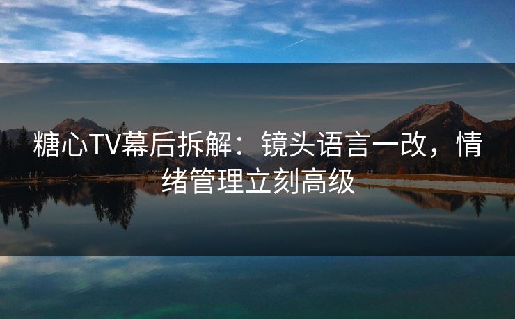 糖心TV幕后拆解：镜头语言一改，情绪管理立刻高级