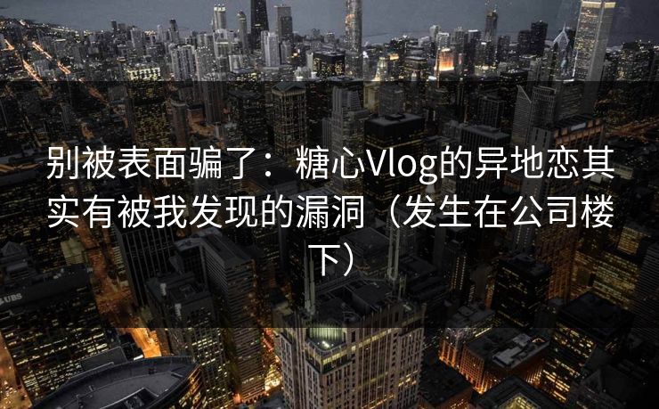 别被表面骗了：糖心Vlog的异地恋其实有被我发现的漏洞（发生在公司楼下）