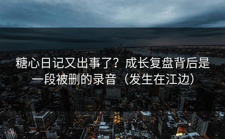 糖心日记又出事了？成长复盘背后是一段被删的录音（发生在江边）