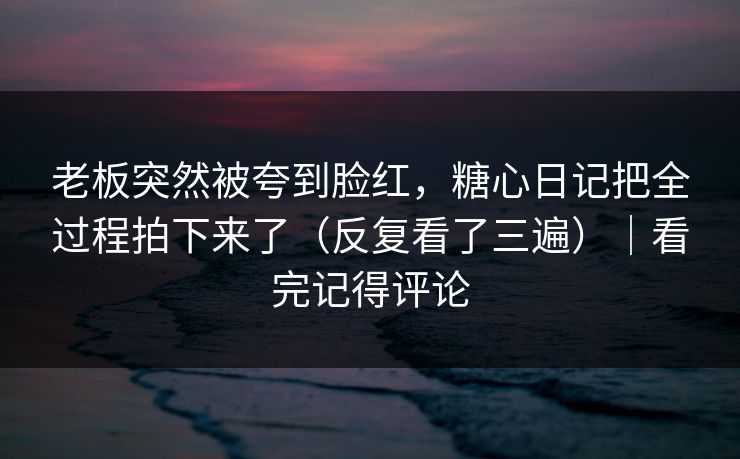 老板突然被夸到脸红，糖心日记把全过程拍下来了（反复看了三遍）｜看完记得评论