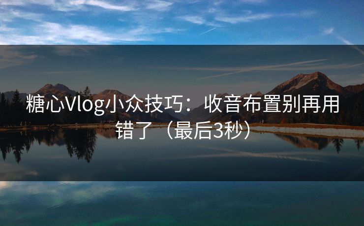 糖心Vlog小众技巧：收音布置别再用错了（最后3秒）