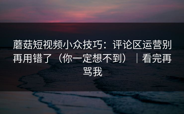 蘑菇短视频小众技巧：评论区运营别再用错了（你一定想不到）｜看完再骂我