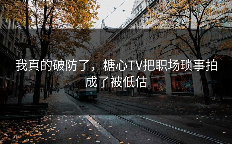 我真的破防了，糖心TV把职场琐事拍成了被低估