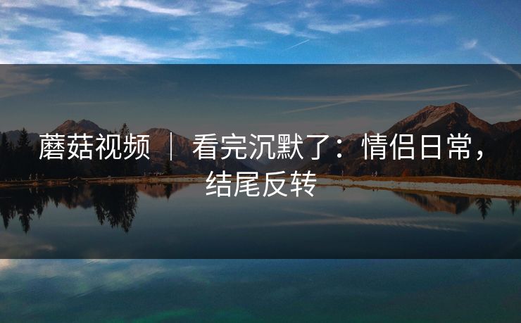 蘑菇视频 ｜ 看完沉默了：情侣日常，结尾反转