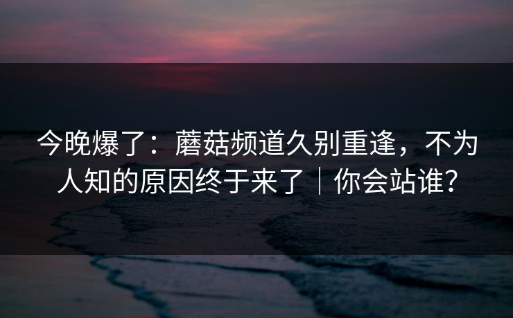 今晚爆了：蘑菇频道久别重逢，不为人知的原因终于来了｜你会站谁？