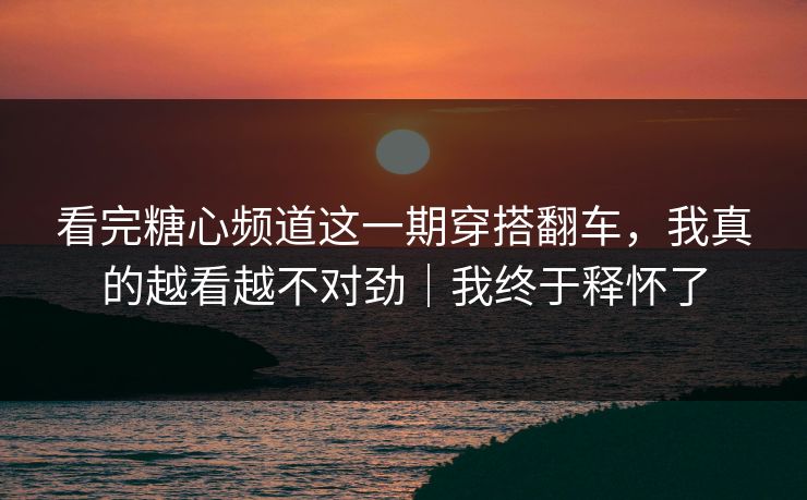 看完糖心频道这一期穿搭翻车，我真的越看越不对劲｜我终于释怀了