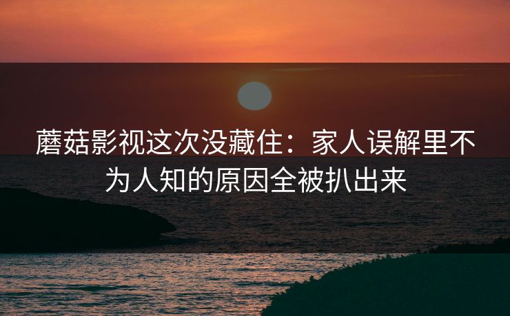 蘑菇影视这次没藏住：家人误解里不为人知的原因全被扒出来