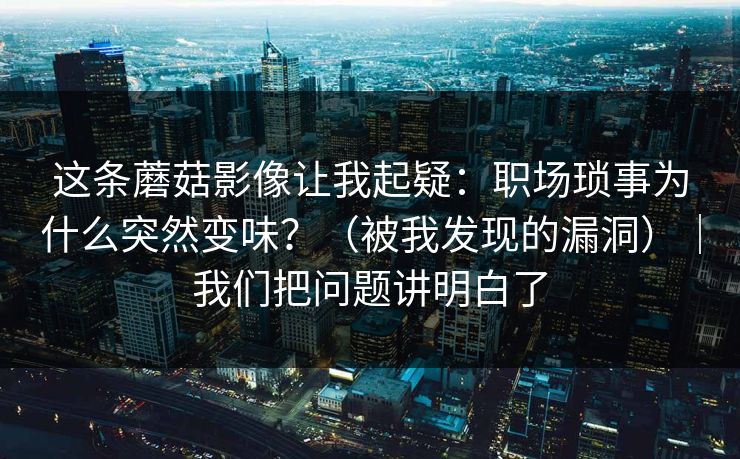 这条蘑菇影像让我起疑：职场琐事为什么突然变味？（被我发现的漏洞）｜我们把问题讲明白了