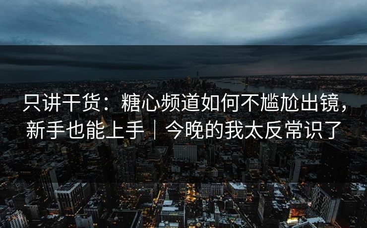 只讲干货：糖心频道如何不尴尬出镜，新手也能上手｜今晚的我太反常识了