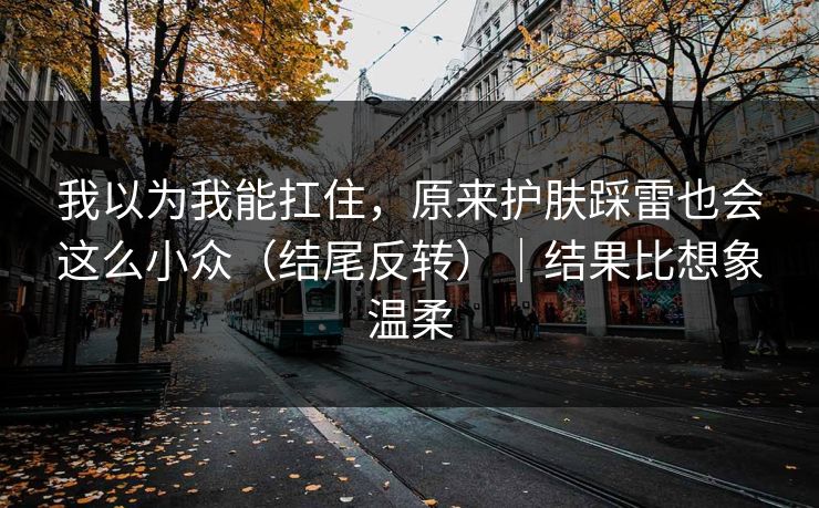 我以为我能扛住，原来护肤踩雷也会这么小众（结尾反转）｜结果比想象温柔
