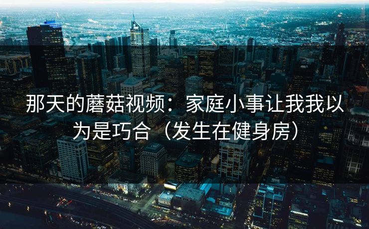 那天的蘑菇视频：家庭小事让我我以为是巧合（发生在健身房）