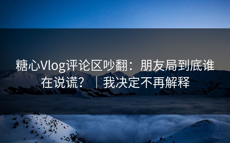 糖心Vlog评论区吵翻：朋友局到底谁在说谎？｜我决定不再解释