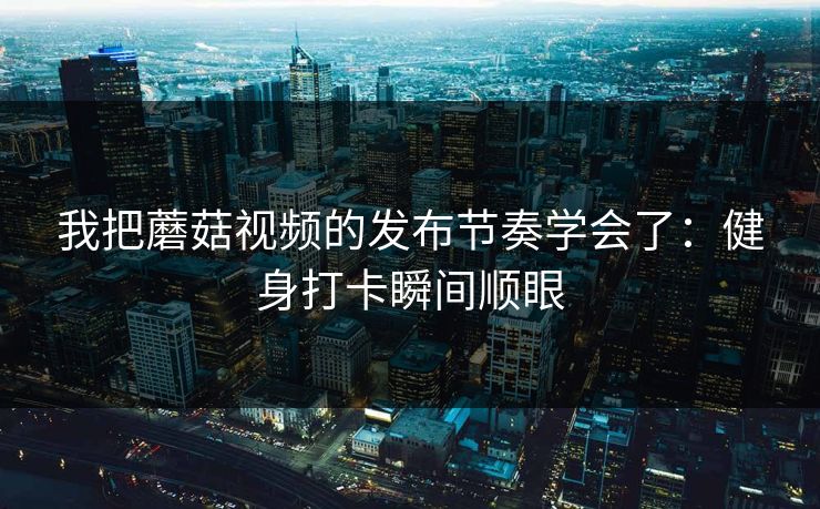 我把蘑菇视频的发布节奏学会了：健身打卡瞬间顺眼