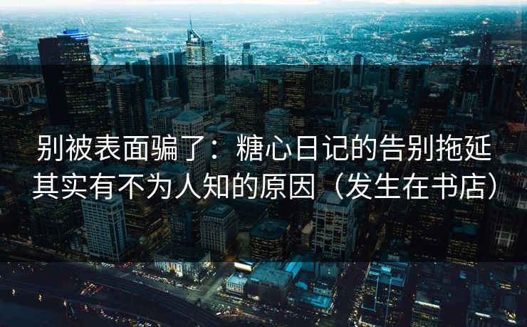 别被表面骗了：糖心日记的告别拖延其实有不为人知的原因（发生在书店）