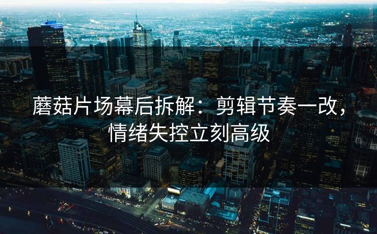 蘑菇片场幕后拆解：剪辑节奏一改，情绪失控立刻高级