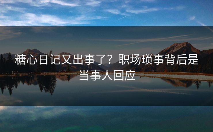 糖心日记又出事了？职场琐事背后是当事人回应